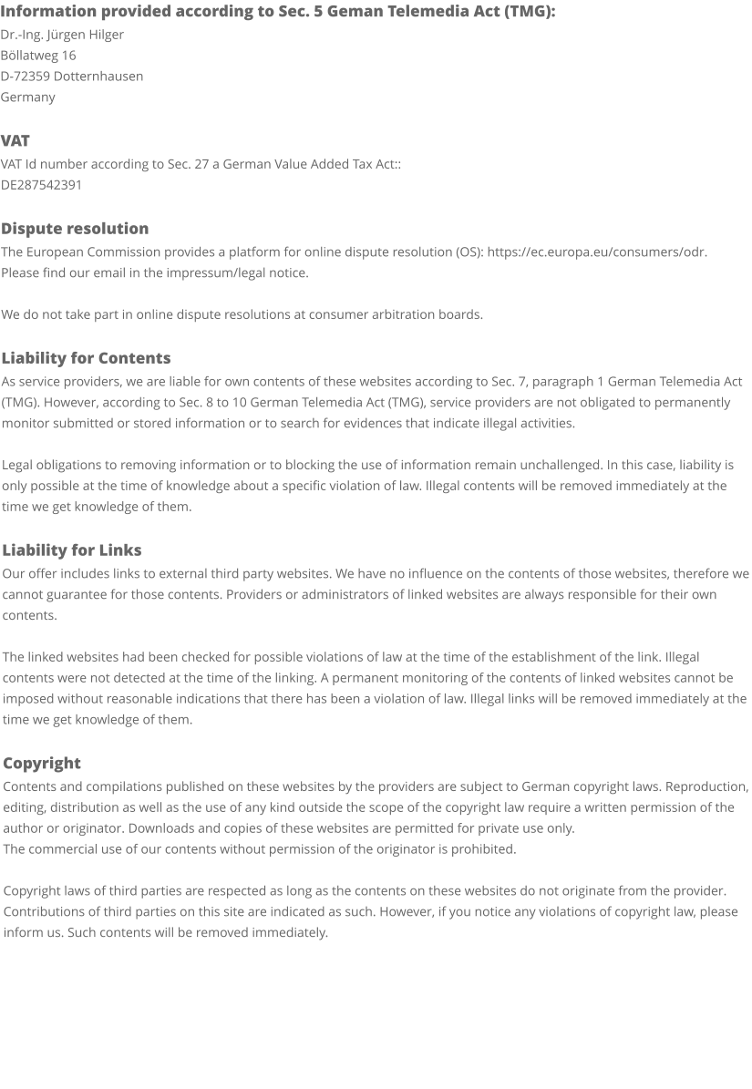 Information provided according to Sec. 5 Geman Telemedia Act (TMG): Dr.-Ing. Jürgen Hilger Böllatweg 16 D-72359 Dotternhausen Germany  VAT VAT Id number according to Sec. 27 a German Value Added Tax Act:: DE287542391  Dispute resolution The European Commission provides a platform for online dispute resolution (OS): https://ec.europa.eu/consumers/odr. Please find our email in the impressum/legal notice.  We do not take part in online dispute resolutions at consumer arbitration boards.  Liability for Contents As service providers, we are liable for own contents of these websites according to Sec. 7, paragraph 1 German Telemedia Act (TMG). However, according to Sec. 8 to 10 German Telemedia Act (TMG), service providers are not obligated to permanently monitor submitted or stored information or to search for evidences that indicate illegal activities.  Legal obligations to removing information or to blocking the use of information remain unchallenged. In this case, liability is only possible at the time of knowledge about a specific violation of law. Illegal contents will be removed immediately at the time we get knowledge of them.  Liability for Links Our offer includes links to external third party websites. We have no influence on the contents of those websites, therefore we cannot guarantee for those contents. Providers or administrators of linked websites are always responsible for their own contents.  The linked websites had been checked for possible violations of law at the time of the establishment of the link. Illegal contents were not detected at the time of the linking. A permanent monitoring of the contents of linked websites cannot be imposed without reasonable indications that there has been a violation of law. Illegal links will be removed immediately at the time we get knowledge of them.  Copyright Contents and compilations published on these websites by the providers are subject to German copyright laws. Reproduction, editing, distribution as well as the use of any kind outside the scope of the copyright law require a written permission of the author or originator. Downloads and copies of these websites are permitted for private use only. The commercial use of our contents without permission of the originator is prohibited.  Copyright laws of third parties are respected as long as the contents on these websites do not originate from the provider. Contributions of third parties on this site are indicated as such. However, if you notice any violations of copyright law, please inform us. Such contents will be removed immediately.